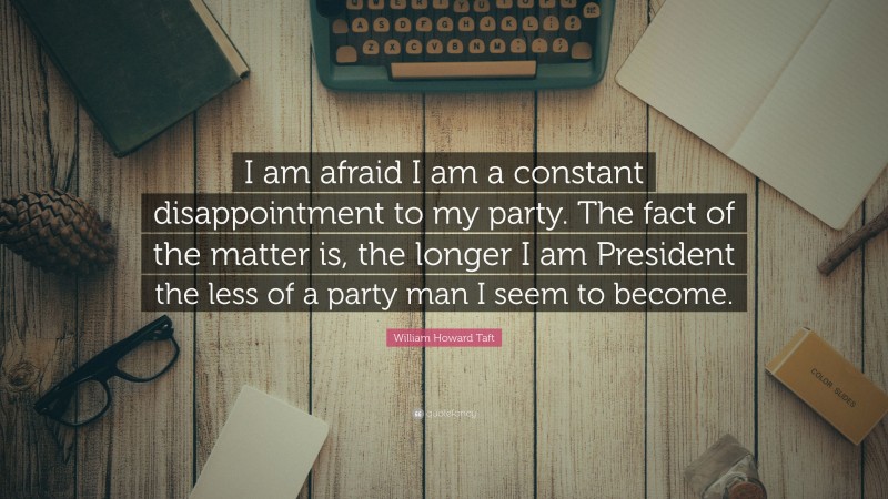 William Howard Taft Quote: “I am afraid I am a constant disappointment to my party. The fact of the matter is, the longer I am President the less of a party man I seem to become.”