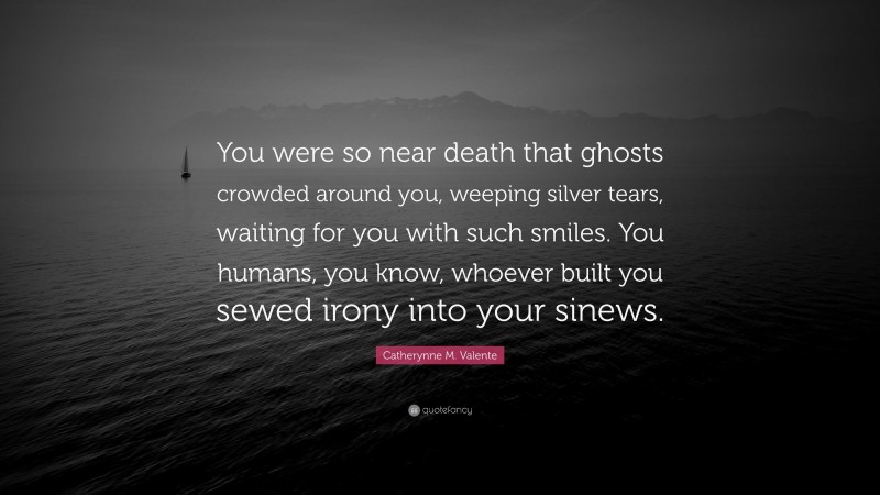 Catherynne M. Valente Quote: “You were so near death that ghosts crowded around you, weeping silver tears, waiting for you with such smiles. You humans, you know, whoever built you sewed irony into your sinews.”