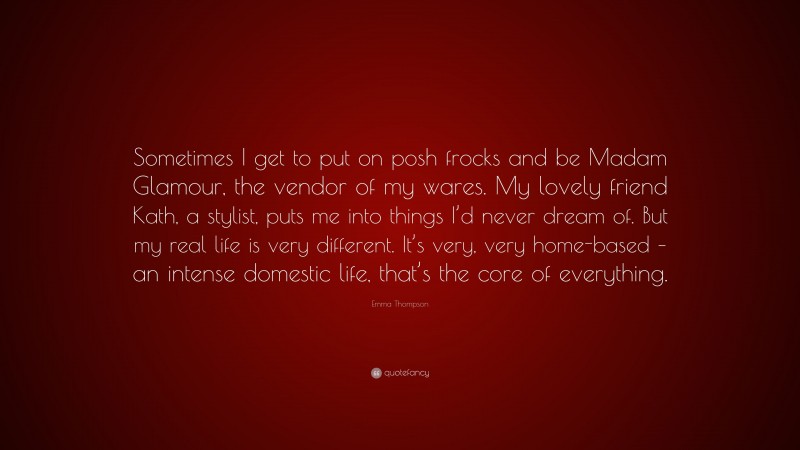 Emma Thompson Quote: “Sometimes I get to put on posh frocks and be Madam Glamour, the vendor of my wares. My lovely friend Kath, a stylist, puts me into things I’d never dream of. But my real life is very different. It’s very, very home-based – an intense domestic life, that’s the core of everything.”