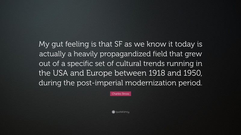 Charles Stross Quote: “My gut feeling is that SF as we know it today is actually a heavily propagandized field that grew out of a specific set of cultural trends running in the USA and Europe between 1918 and 1950, during the post-imperial modernization period.”