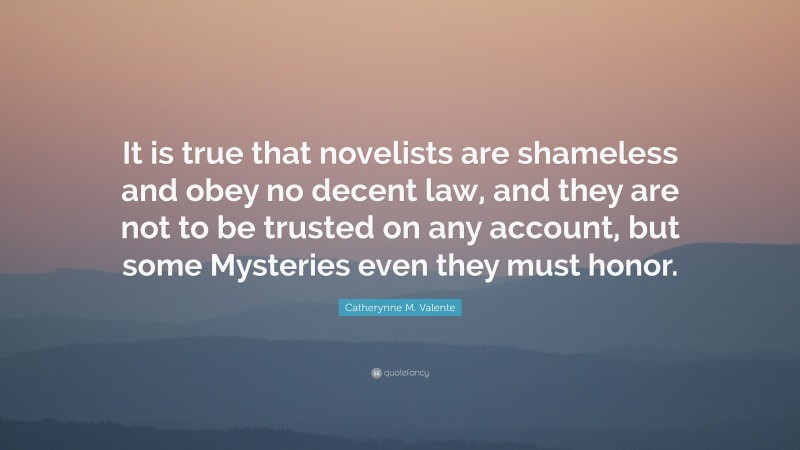Catherynne M. Valente Quote: “It is true that novelists are shameless and obey no decent law, and they are not to be trusted on any account, but some Mysteries even they must honor.”