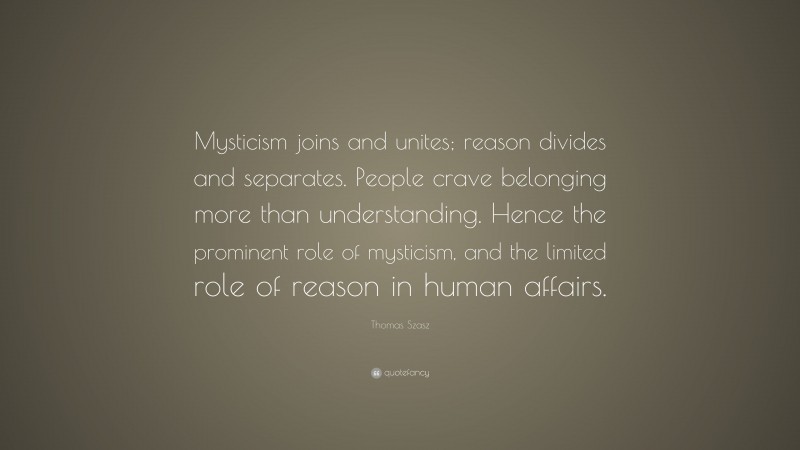 Thomas Szasz Quote: “Mysticism joins and unites; reason divides and separates. People crave belonging more than understanding. Hence the prominent role of mysticism, and the limited role of reason in human affairs.”
