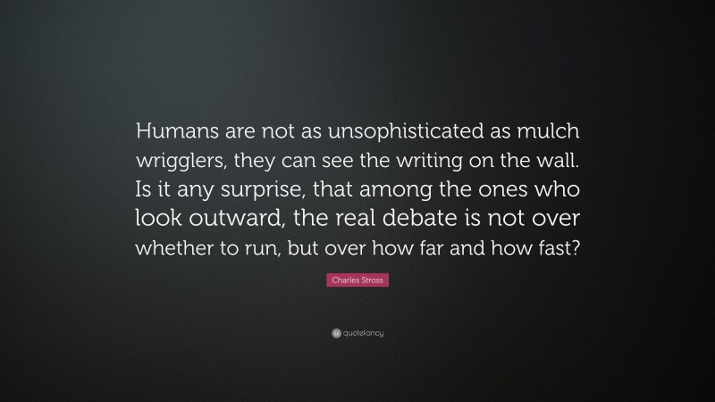 Charles Stross Quote: “Humans are not as unsophisticated as mulch wrigglers, they can see the writing on the wall. Is it any surprise, that among the ones who look outward, the real debate is not over whether to run, but over how far and how fast?”