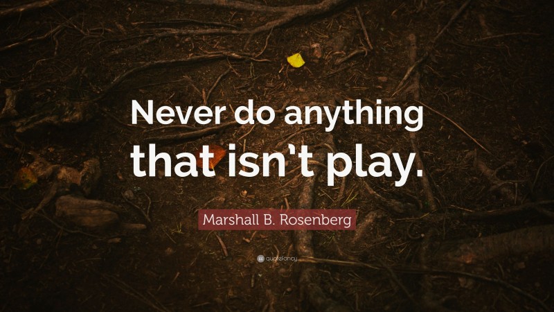 Marshall B. Rosenberg Quote: “Never do anything that isn’t play.”