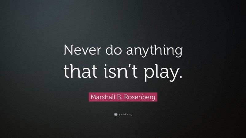 Marshall B. Rosenberg Quote: “Never do anything that isn’t play.”