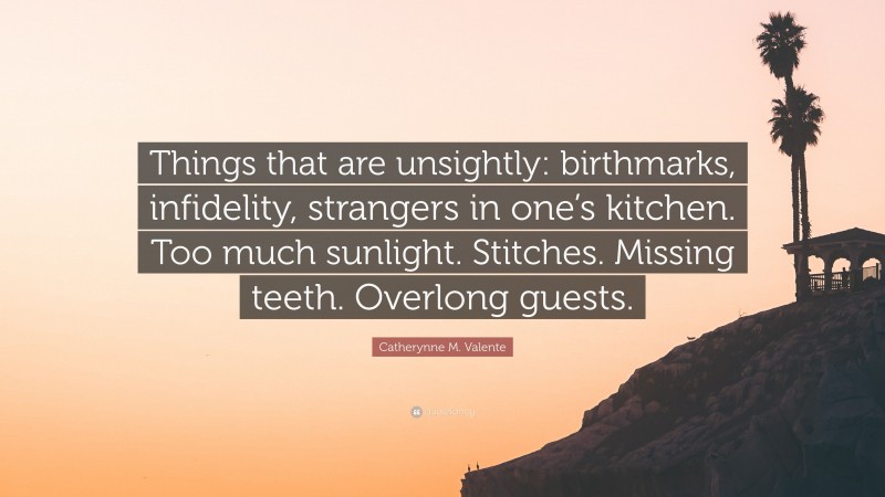 Catherynne M. Valente Quote: “Things that are unsightly: birthmarks, infidelity, strangers in one’s kitchen. Too much sunlight. Stitches. Missing teeth. Overlong guests.”