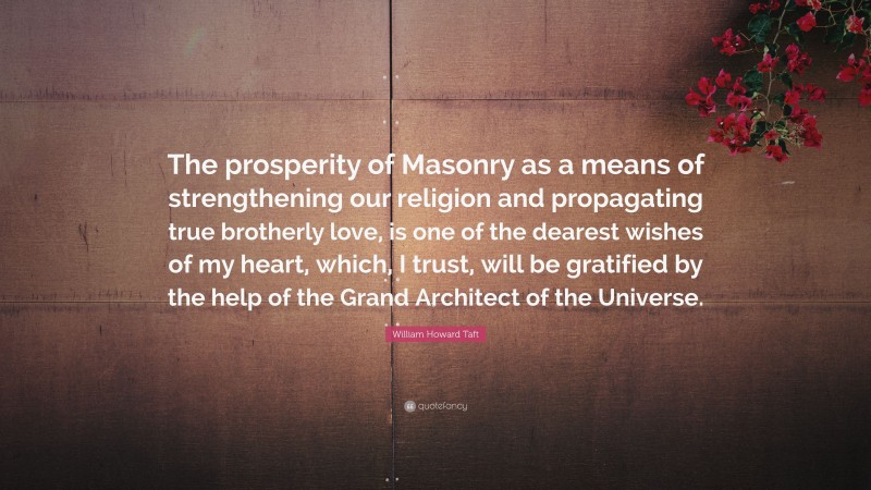 William Howard Taft Quote: “The prosperity of Masonry as a means of strengthening our religion and propagating true brotherly love, is one of the dearest wishes of my heart, which, I trust, will be gratified by the help of the Grand Architect of the Universe.”
