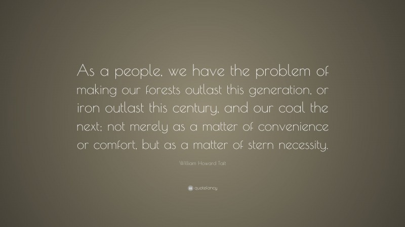 William Howard Taft Quote: “As a people, we have the problem of making our forests outlast this generation, or iron outlast this century, and our coal the next; not merely as a matter of convenience or comfort, but as a matter of stern necessity.”