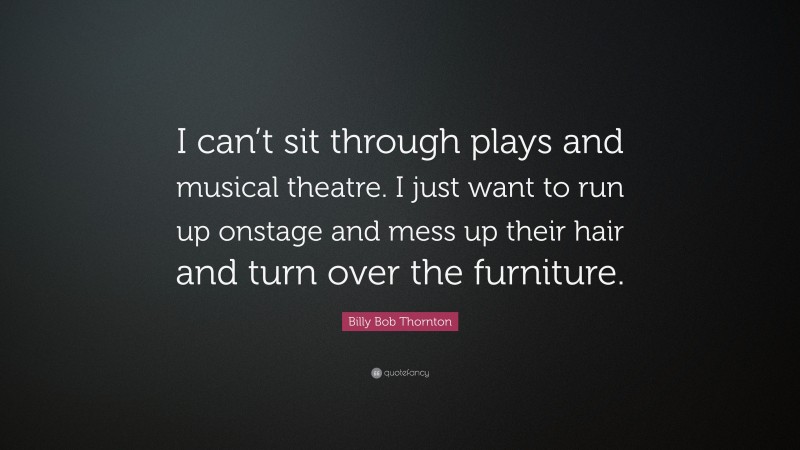 Billy Bob Thornton Quote: “I can’t sit through plays and musical theatre. I just want to run up onstage and mess up their hair and turn over the furniture.”