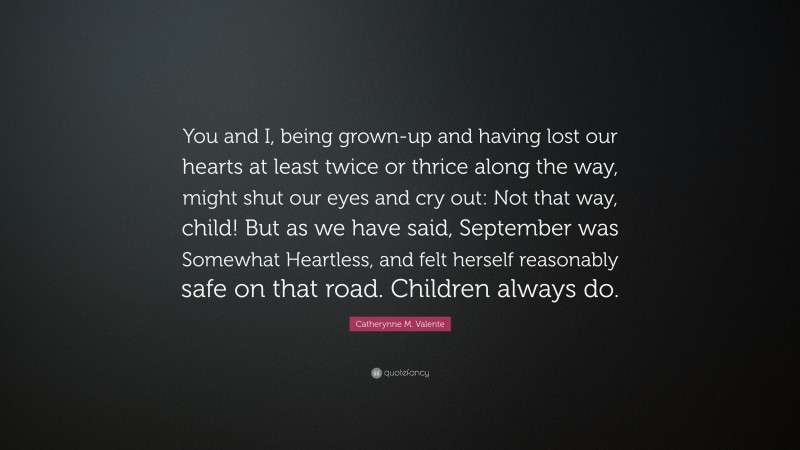 Catherynne M. Valente Quote: “You and I, being grown-up and having lost our hearts at least twice or thrice along the way, might shut our eyes and cry out: Not that way, child! But as we have said, September was Somewhat Heartless, and felt herself reasonably safe on that road. Children always do.”