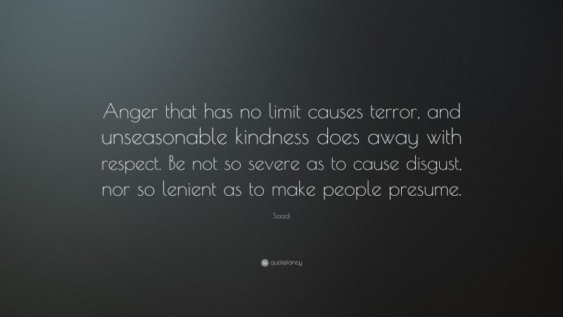 Saadi Quote: “Anger that has no limit causes terror, and unseasonable kindness does away with respect. Be not so severe as to cause disgust, nor so lenient as to make people presume.”