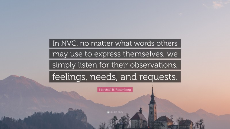Marshall B. Rosenberg Quote: “In NVC, no matter what words others may use to express themselves, we simply listen for their observations, feelings, needs, and requests.”