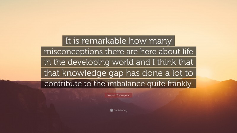 Emma Thompson Quote: “It is remarkable how many misconceptions there are here about life in the developing world and I think that that knowledge gap has done a lot to contribute to the imbalance quite frankly.”