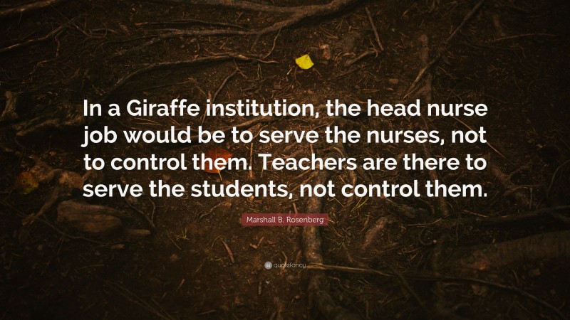 Marshall B. Rosenberg Quote: “In a Giraffe institution, the head nurse job would be to serve the nurses, not to control them. Teachers are there to serve the students, not control them.”