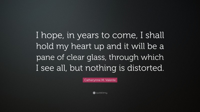 Catherynne M. Valente Quote: “I hope, in years to come, I shall hold my heart up and it will be a pane of clear glass, through which I see all, but nothing is distorted.”