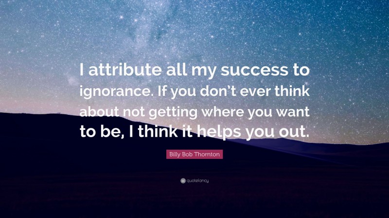 Billy Bob Thornton Quote: “I attribute all my success to ignorance. If you don’t ever think about not getting where you want to be, I think it helps you out.”