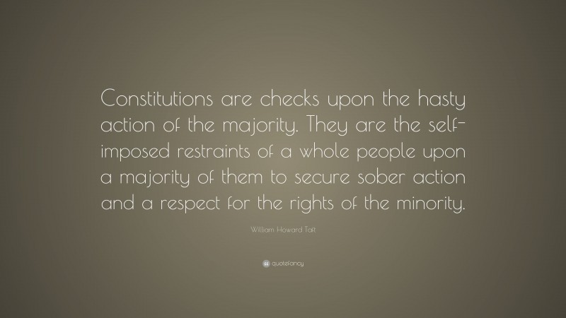 William Howard Taft Quote: “Constitutions are checks upon the hasty action of the majority. They are the self-imposed restraints of a whole people upon a majority of them to secure sober action and a respect for the rights of the minority.”