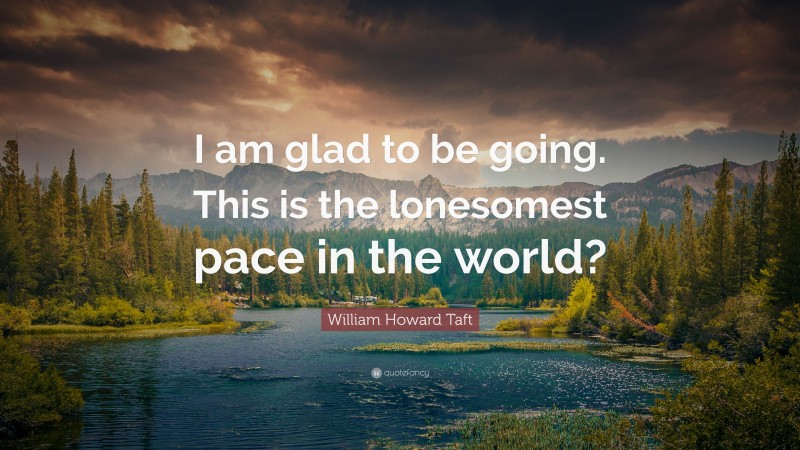 William Howard Taft Quote: “I am glad to be going. This is the lonesomest pace in the world?”