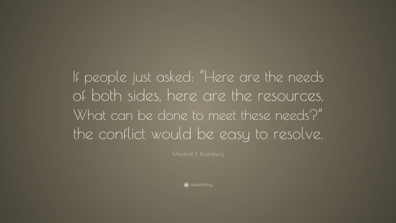 Marshall B. Rosenberg Quote: “If people just asked: “Here are the needs of both sides, here are the resources. What can be done to meet these needs?” the conflict would be easy to resolve.”