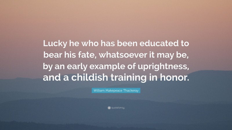 William Makepeace Thackeray Quote: “Lucky he who has been educated to bear his fate, whatsoever it may be, by an early example of uprightness, and a childish training in honor.”