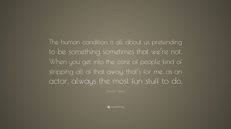 Charlize Theron Quote: “The human condition is all about us pretending to be something sometimes that we’re not. When you get into the core of people kind of stripping all of that away, that’s for me, as an actor, always the most fun stuff to do.”