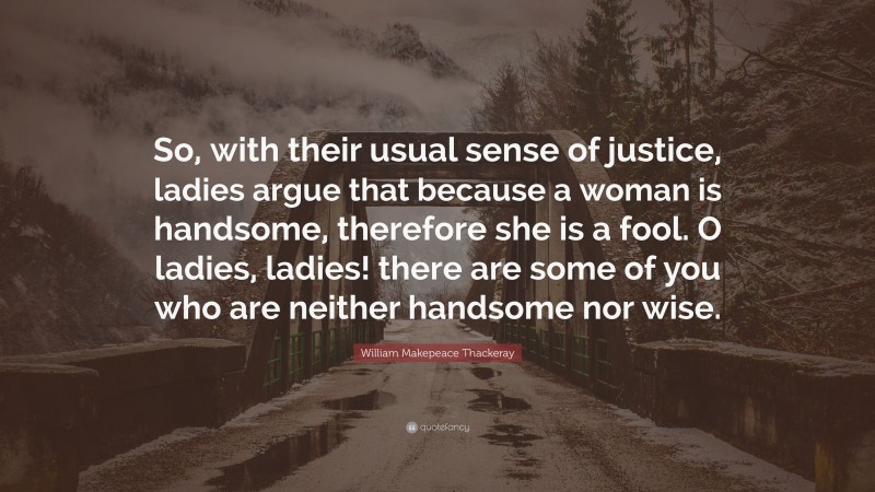 William Makepeace Thackeray Quote: “So, with their usual sense of justice, ladies argue that because a woman is handsome, therefore she is a fool. O ladies, ladies! there are some of you who are neither handsome nor wise.”