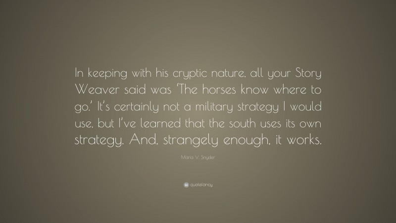 Maria V. Snyder Quote: “In keeping with his cryptic nature, all your Story Weaver said was ‘The horses know where to go.’ It’s certainly not a military strategy I would use, but I’ve learned that the south uses its own strategy. And, strangely enough, it works.”