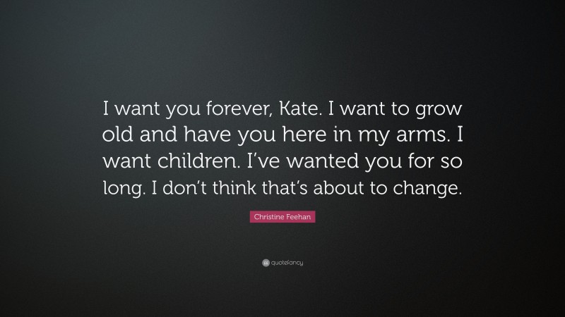 Christine Feehan Quote: “I want you forever, Kate. I want to grow old and have you here in my arms. I want children. I’ve wanted you for so long. I don’t think that’s about to change.”