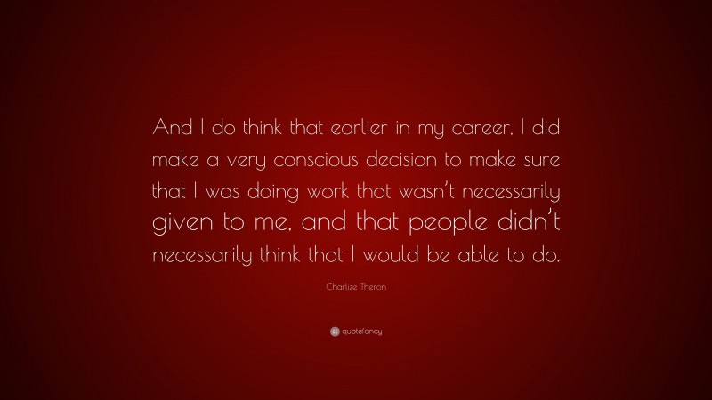 Charlize Theron Quote: “And I do think that earlier in my career, I did make a very conscious decision to make sure that I was doing work that wasn’t necessarily given to me, and that people didn’t necessarily think that I would be able to do.”
