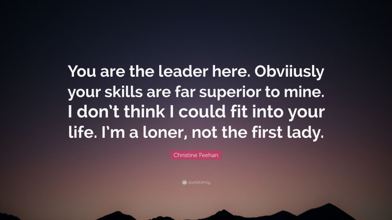 Christine Feehan Quote: “You are the leader here. Obviiusly your skills are far superior to mine. I don’t think I could fit into your life. I’m a loner, not the first lady.”