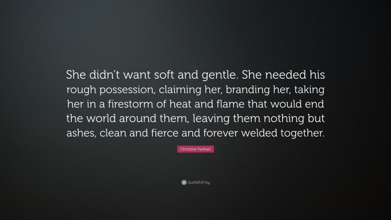 Christine Feehan Quote: “She didn’t want soft and gentle. She needed his rough possession, claiming her, branding her, taking her in a firestorm of heat and flame that would end the world around them, leaving them nothing but ashes, clean and fierce and forever welded together.”