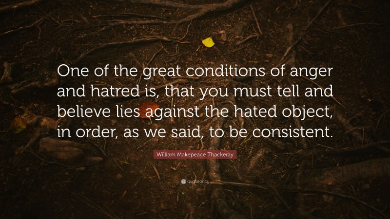 William Makepeace Thackeray Quote: “One of the great conditions of anger and hatred is, that you must tell and believe lies against the hated object, in order, as we said, to be consistent.”