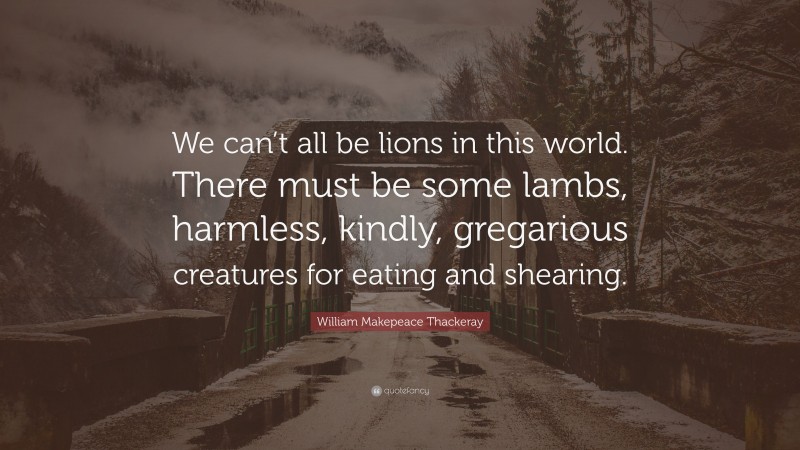 William Makepeace Thackeray Quote: “We can’t all be lions in this world. There must be some lambs, harmless, kindly, gregarious creatures for eating and shearing.”