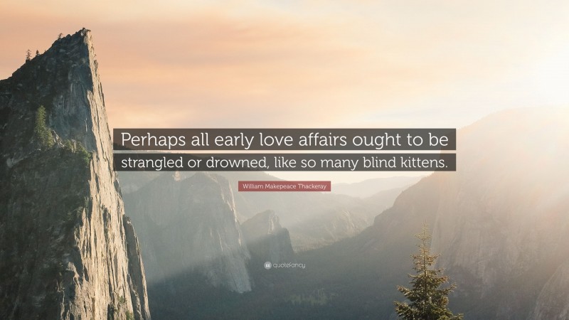 William Makepeace Thackeray Quote: “Perhaps all early love affairs ought to be strangled or drowned, like so many blind kittens.”