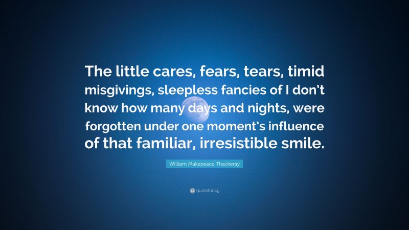 William Makepeace Thackeray Quote: “The little cares, fears, tears, timid misgivings, sleepless fancies of I don’t know how many days and nights, were forgotten under one moment’s influence of that familiar, irresistible smile.”