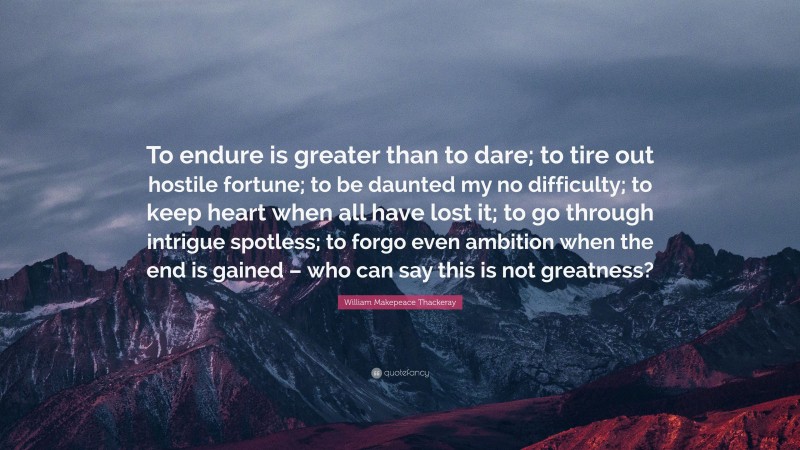 William Makepeace Thackeray Quote: “To endure is greater than to dare; to tire out hostile fortune; to be daunted my no difficulty; to keep heart when all have lost it; to go through intrigue spotless; to forgo even ambition when the end is gained – who can say this is not greatness?”