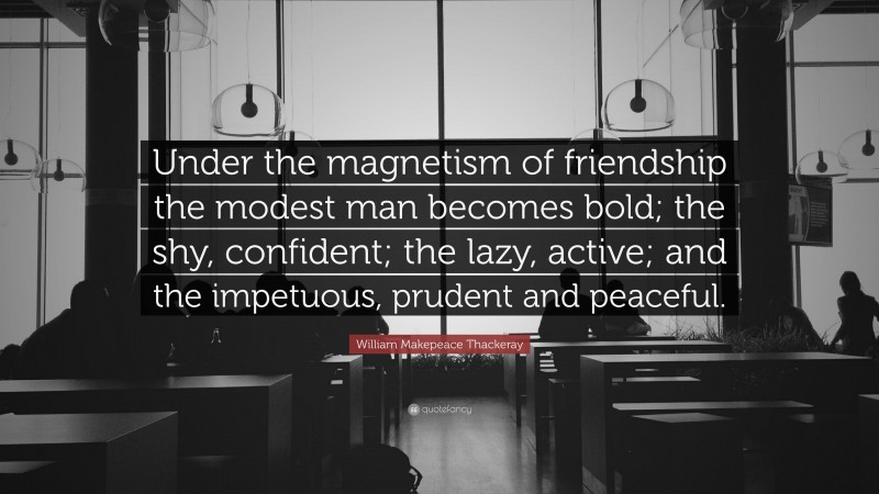 William Makepeace Thackeray Quote: “Under the magnetism of friendship the modest man becomes bold; the shy, confident; the lazy, active; and the impetuous, prudent and peaceful.”