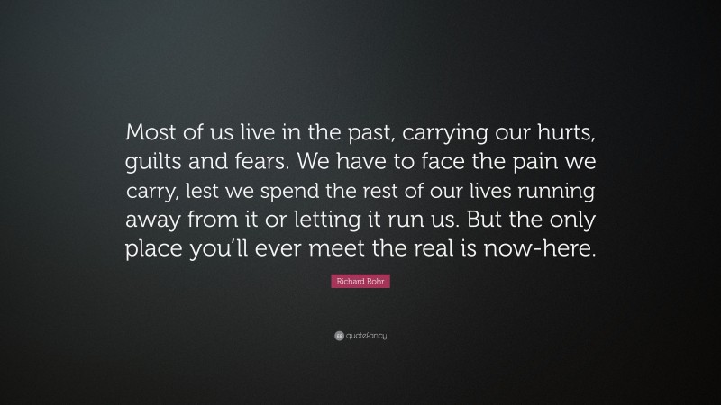 Richard Rohr Quote: “Most of us live in the past, carrying our hurts, guilts and fears. We have to face the pain we carry, lest we spend the rest of our lives running away from it or letting it run us. But the only place you’ll ever meet the real is now-here.”
