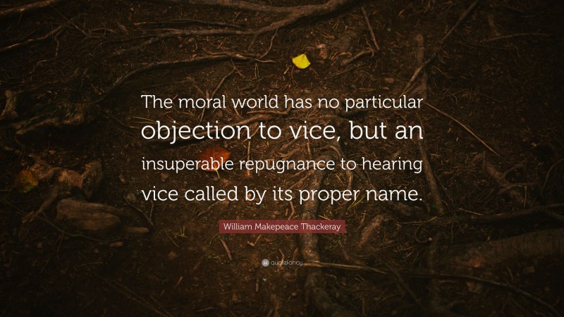 William Makepeace Thackeray Quote: “The moral world has no particular objection to vice, but an insuperable repugnance to hearing vice called by its proper name.”