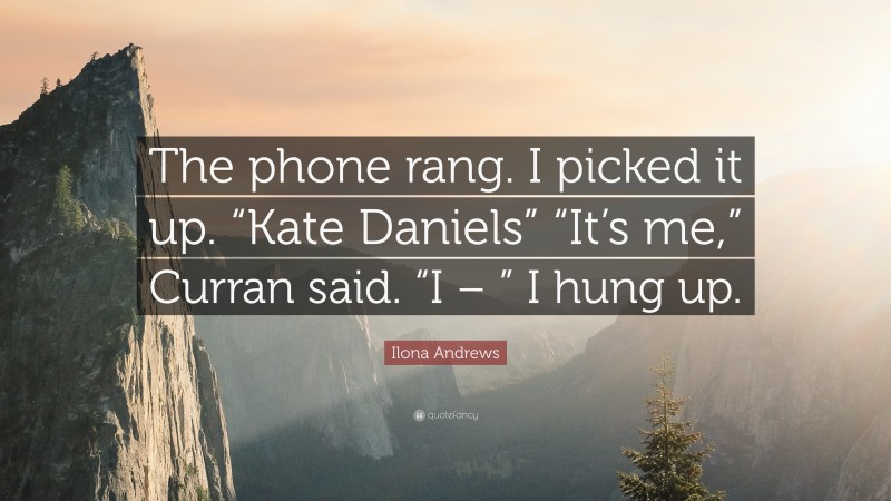 Ilona Andrews Quote: “The phone rang. I picked it up. “Kate Daniels” “It’s me,” Curran said. “I – ” I hung up.”