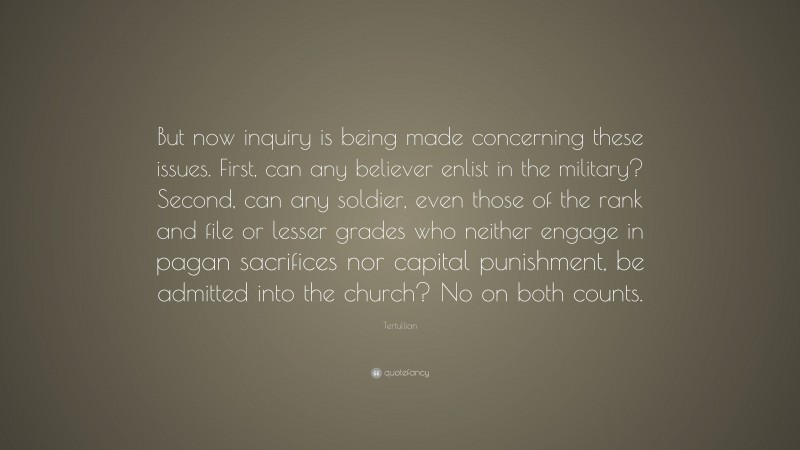 Tertullian Quote: “But now inquiry is being made concerning these issues. First, can any believer enlist in the military? Second, can any soldier, even those of the rank and file or lesser grades who neither engage in pagan sacrifices nor capital punishment, be admitted into the church? No on both counts.”