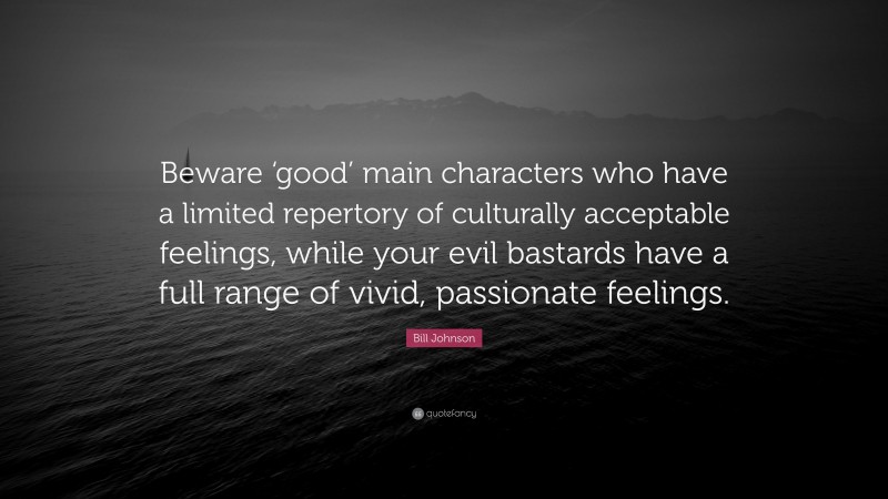 Bill Johnson Quote: “Beware ‘good’ main characters who have a limited repertory of culturally acceptable feelings, while your evil bastards have a full range of vivid, passionate feelings.”