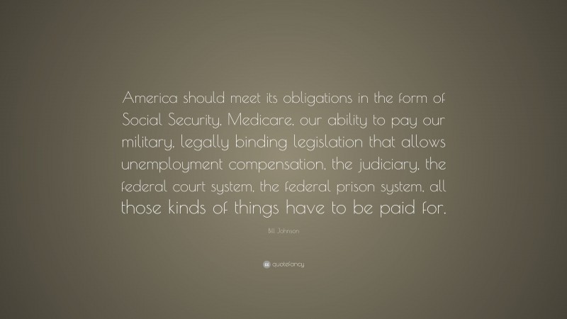 Bill Johnson Quote: “America should meet its obligations in the form of Social Security, Medicare, our ability to pay our military, legally binding legislation that allows unemployment compensation, the judiciary, the federal court system, the federal prison system, all those kinds of things have to be paid for.”