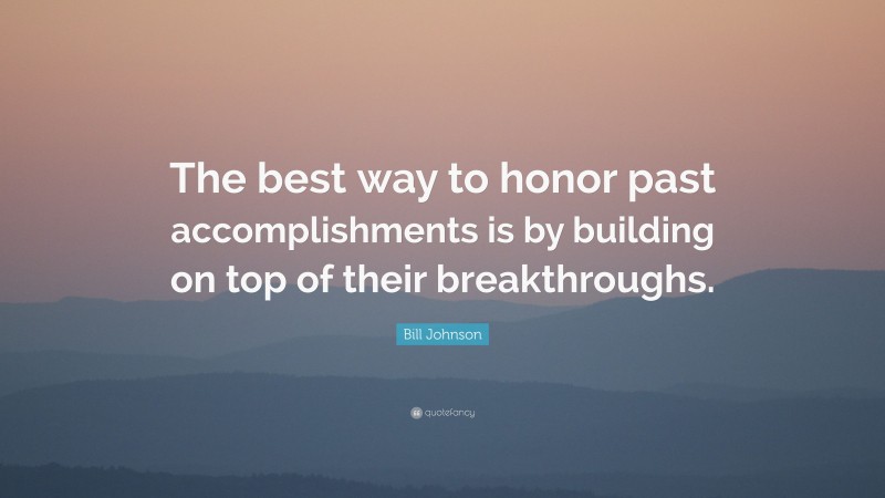 Bill Johnson Quote: “The best way to honor past accomplishments is by building on top of their breakthroughs.”