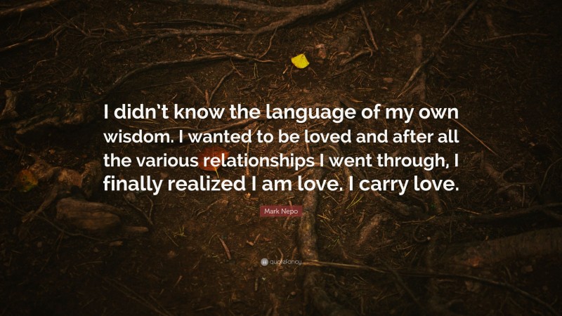 Mark Nepo Quote: “I didn’t know the language of my own wisdom. I wanted to be loved and after all the various relationships I went through, I finally realized I am love. I carry love.”