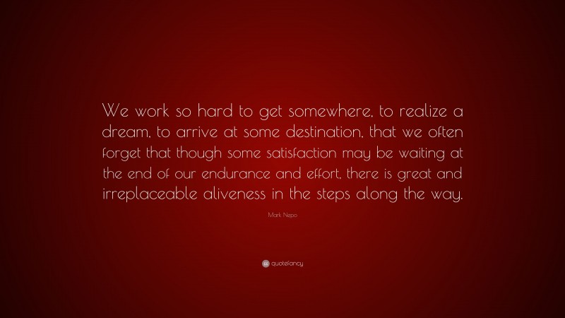 Mark Nepo Quote: “We work so hard to get somewhere, to realize a dream, to arrive at some destination, that we often forget that though some satisfaction may be waiting at the end of our endurance and effort, there is great and irreplaceable aliveness in the steps along the way.”