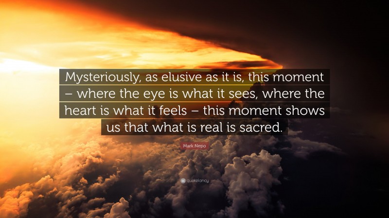Mark Nepo Quote: “Mysteriously, as elusive as it is, this moment – where the eye is what it sees, where the heart is what it feels – this moment shows us that what is real is sacred.”
