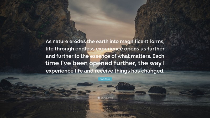 Mark Nepo Quote: “As nature erodes the earth into magnificent forms, life through endless experience opens us further and further to the essence of what matters. Each time I’ve been opened further, the way I experience life and receive things has changed.”