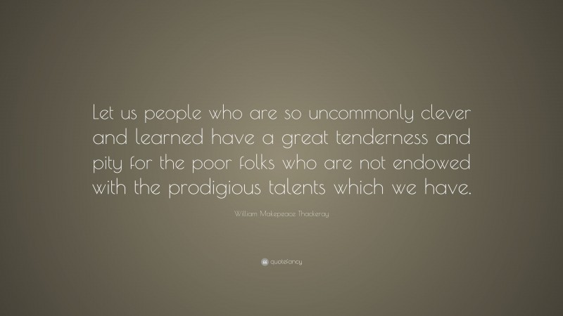 William Makepeace Thackeray Quote: “Let us people who are so uncommonly clever and learned have a great tenderness and pity for the poor folks who are not endowed with the prodigious talents which we have.”