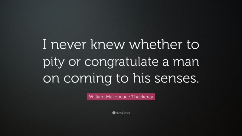 William Makepeace Thackeray Quote: “I never knew whether to pity or congratulate a man on coming to his senses.”
